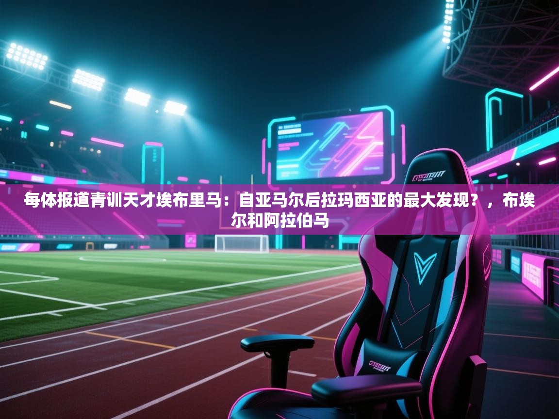 鲸蓝体育官网-每体报道青训天才埃布里马:自亚马尔后拉玛西亚的最大发现?,布埃尔和阿拉伯马 第1张