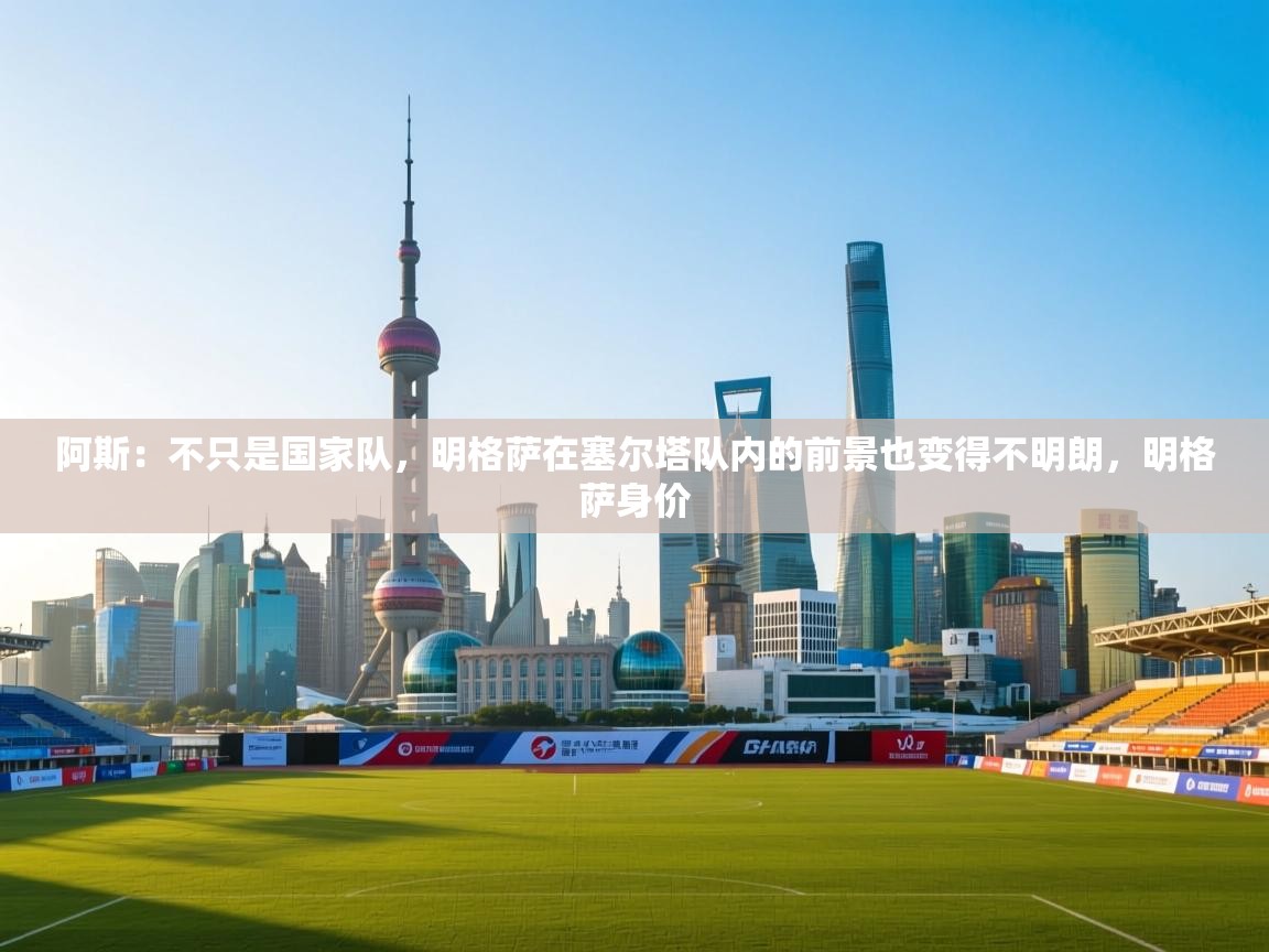 蓝鲸体育网页版-阿斯：不只是国家队，明格萨在塞尔塔队内的前景也变得不明朗，明格萨身价  第1张