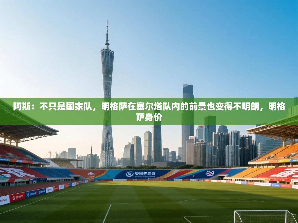 蓝鲸体育网页版-阿斯：不只是国家队，明格萨在塞尔塔队内的前景也变得不明朗，明格萨身价  第2张