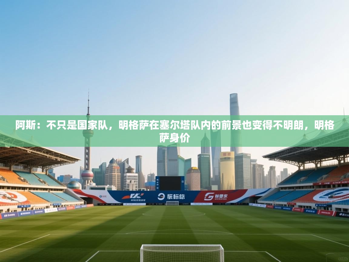 蓝鲸体育网页版-阿斯：不只是国家队，明格萨在塞尔塔队内的前景也变得不明朗，明格萨身价  第3张