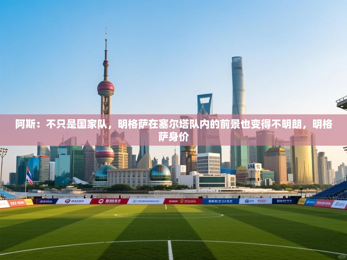 蓝鲸体育网页版-阿斯：不只是国家队，明格萨在塞尔塔队内的前景也变得不明朗，明格萨身价  第4张