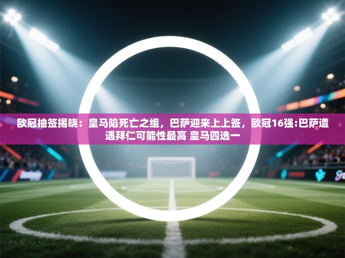 蓝鲸体育appios-欧冠抽签揭晓：皇马陷死亡之组，巴萨迎来上上签，欧冠16强:巴萨遭遇拜仁可能性最高 皇马四选一  第2张