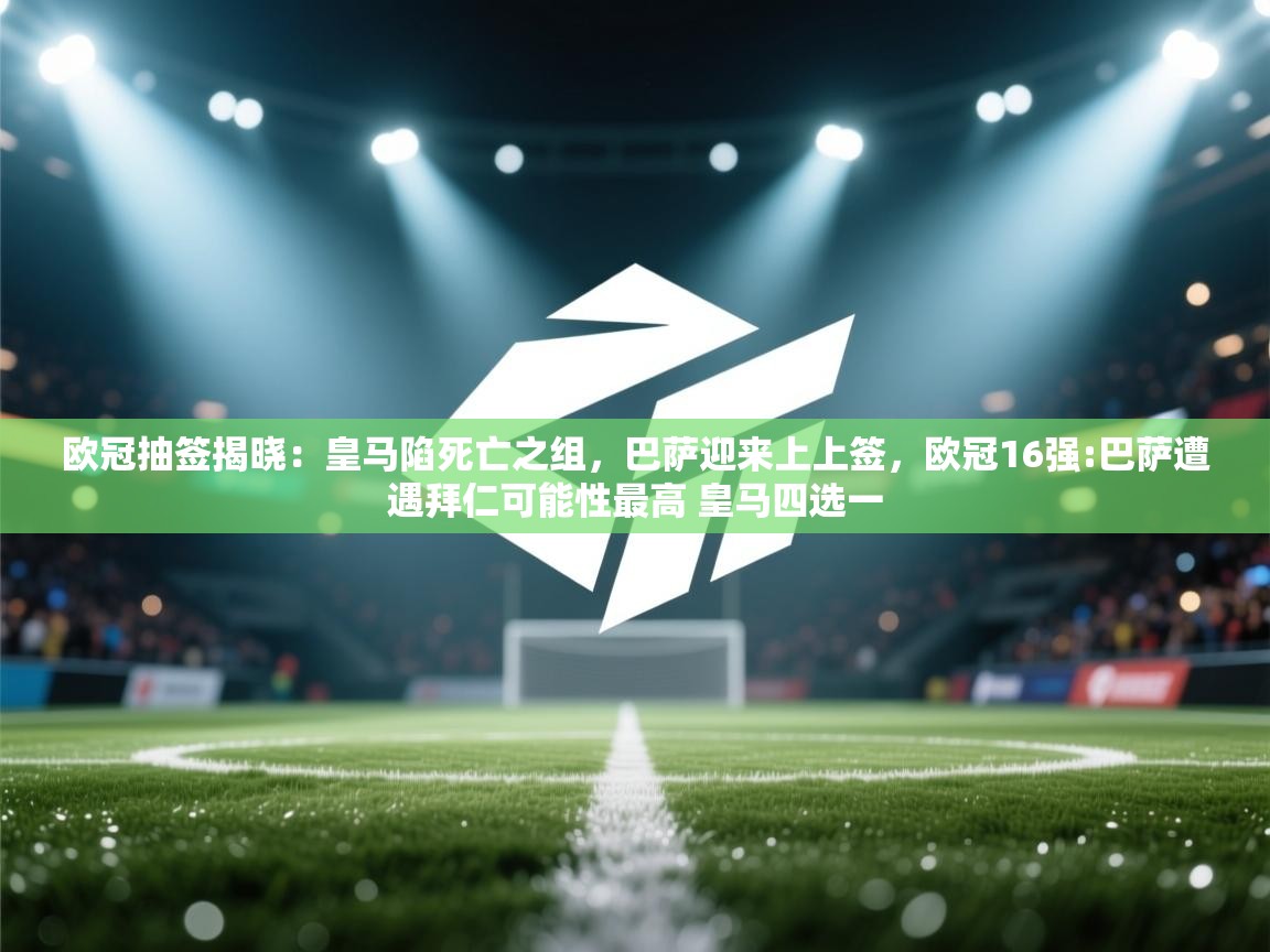 蓝鲸体育appios-欧冠抽签揭晓：皇马陷死亡之组，巴萨迎来上上签，欧冠16强:巴萨遭遇拜仁可能性最高 皇马四选一  第1张