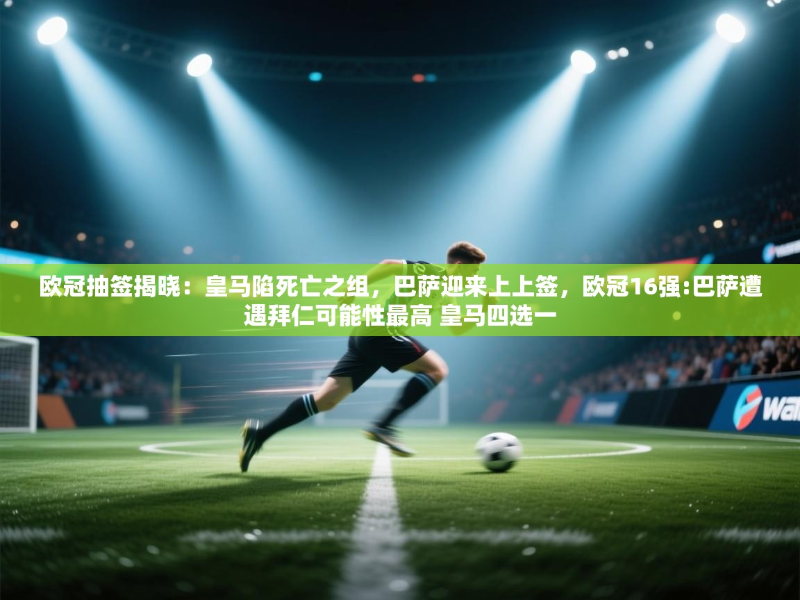 蓝鲸体育appios-欧冠抽签揭晓：皇马陷死亡之组，巴萨迎来上上签，欧冠16强:巴萨遭遇拜仁可能性最高 皇马四选一  第4张